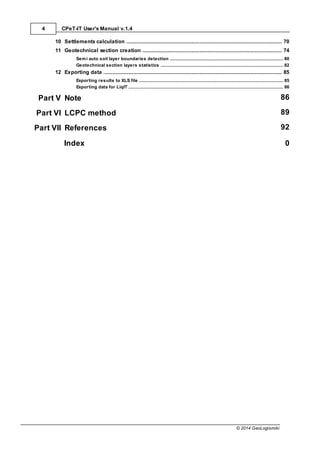 CPeT-IT User's Manual v.1.4
4
© 2014 GeoLogismiki
................................................................................................................................... 70
10 Settlements calculation
................................................................................................................................... 74
11 Geotechnical section creation
......................................................................................................................................................... 80
Semi auto soil layer boundaries detection
......................................................................................................................................................... 82
Geotechnical section layers statistics
................................................................................................................................... 85
12 Exporting data
......................................................................................................................................................... 85
Exporting results to XLS file
......................................................................................................................................................... 86
Exporting data for LiqIT
Part V Note 86
Part VI LCPC method 89
Part VII References 92
Index 0
 