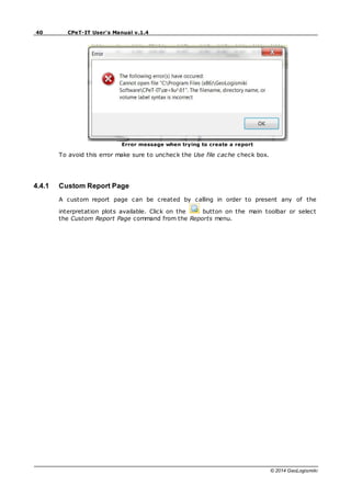 40 CPeT-IT User's Manual v.1.4
© 2014 GeoLogismiki
Error message when trying to create a report
To avoid this error make sure to uncheck the Use file cache check box.
4.4.1 Custom Report Page
A custom report page can be created by calling in order to present any of the
interpretation plots available. Click on the button on the main toolbar or select
the Custom Report Page command from the Reports menu.
 