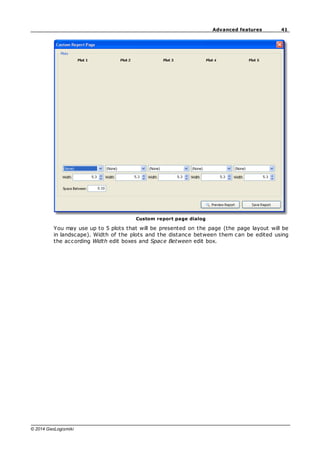 41
Advanced features
© 2014 GeoLogismiki
Custom report page dialog
You may use up to 5 plots that will be presented on the page (the page layout will be
in landscape). Width of the plots and the distance between them can be edited using
the according Width edit boxes and Space Between edit box.
 
