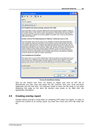 43
Advanced features
© 2014 GeoLogismiki
Terms & Conditions dialog
Click on the Import text from .rtf button to import text from an RTF file or
alternatively you may copy and paste the file contents from your word processor
application into the text area. The software needs to know the file name to use when
displaying this page so the Save file location area needs to be filled with the
appropriate information.
4.5 Creating overlay report
Overlay reports provide a visual mean of comparing CPTU data over depth. In order to
initiate the creation of an overlay report you must first check any CPTU file inside the
list.
 