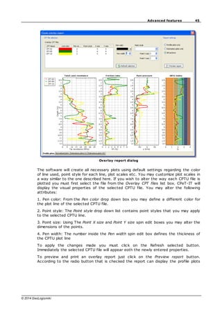 45
Advanced features
© 2014 GeoLogismiki
Overlay report dialog
The software will create all necessary plots using default settings regarding the color
of line used, point style for each line, plot scales etc. You may customize plot scales in
a way similar to the one described here. If you wish to alter the way each CPTU file is
plotted you must first select the file from the Overlay CPT files list box. CPeT-IT will
display the visual properties of the selected CPTU file. You may alter the following
attributes:
1. Pen color: From the Pen color drop down box you may define a different color for
the plot line of the selected CPTU file.
2. Point style: The Point style drop down list contains point styles that you may apply
to the selected CPTU line.
3. Point size: Using The Point X size and Point Y size spin edit boxes you may alter the
dimensions of the points.
4. Pen width: The number inside the Pen width spin edit box defines the thickness of
the CPTU plot line
To apply the changes made you must click on the Refresh selected button.
Immediately the selected CPTU file will appear eoth the newly entered properties.
To preview and print an overlay report just click on the Preview report button.
According to the radio button that is checked the report can display the profile plots
 