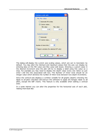 47
Advanced features
© 2014 GeoLogismiki
The dialog will display the current axis scaling values, which are set to Automatic by
default. You may alter the minimum and maximum values that the axis can display by
entering data on the Min value and Max value edit boxes. Entering a custom value in
the Desired increment area the plot will try to display a label using this value as a
step. For example you may need to display the depth value every one meter so just
enter 1.00 into the associated edit box. The Number of minor ticks should be an
integer value which denotes the number of minor ticks between two depth increments.
Since the vertical axis displays a common variable for all graphs (depth) checking the
Apply to all plots checkbox will instruct the software to apply all changes made to all
plots, except the SBT charts. This feature is only available when editing a vertical
axes.
In a same manner you can alter the properties for the horizontal axis of each plot,
making them look like:
 