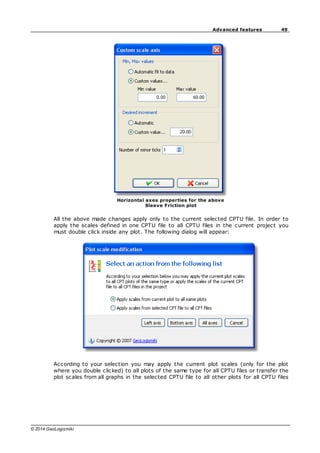 49
Advanced features
© 2014 GeoLogismiki
Horizontal axes properties for the above
Sleeve Friction plot
All the above made changes apply only to the current selected CPTU file. In order to
apply the scales defined in one CPTU file to all CPTU files in the current project you
must double click inside any plot. The following dialog will appear:
According to your selection you may apply the current plot scales (only for the plot
where you double clicked) to all plots of the same type for all CPTU files or transfer the
plot scales from all graphs in the selected CPTU file to all other plots for all CPTU files
 