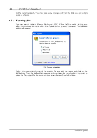 50 CPeT-IT User's Manual v.1.4
© 2014 GeoLogismiki
in the current project. You may also apply changes only for the left axes or bottom
axes or all axes.
4.6.2 Exporting plots
You may export plots in different file formats (GIF, JPG or PNG) by right clicking on a
plot. From the pop up menu select the Export plot as graphic command. The following
dialog will appear:
File format selection
Select the appropriate format of the graphic file you wish to create and click on the
OK button. From the dialog that appears next, navigate to the directory you wish to
save the file, enter the file name (without any extension) and click Save.
 