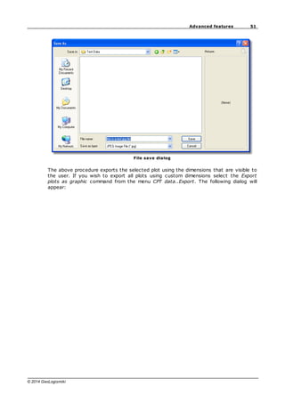 51
Advanced features
© 2014 GeoLogismiki
File save dialog
The above procedure exports the selected plot using the dimensions that are visible to
the user. If you wish to export all plots using custom dimensions select the Export
plots as graphic command from the menu CPT data..Export. The following dialog will
appear:
 