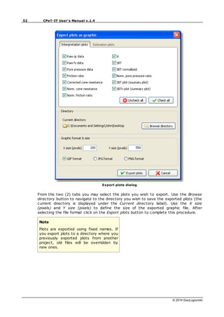 52 CPeT-IT User's Manual v.1.4
© 2014 GeoLogismiki
Export plots dialog
From the two (2) tabs you may select the plots you wish to export. Use the Browse
directory button to navigate to the directory you wish to save the exported plots (the
current directory is displayed under the Current directory label). Use the X size
(pixels) and Y size (pixels) to define the size of the exported graphic file. After
selecting the file format click on the Export plots button to complete this procedure.
Note
Plots are exported using fixed names. If
you export plots to a directory where you
previously exported plots from another
project, old files will be overridden by
new ones.
 