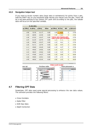 53
Advanced features
© 2014 GeoLogismiki
4.6.3 Navigation helper tool
If you need to locate numeric data (input data or estimations) for points from a plot,
hold the SHIFT key on your keyboard while moving your mouse over the plot. There will
be a red mark pointing to the closest CPT point and according to the plot, the tabular
data will focus on the specified variable.
4.7 Filtering CPT Data
Sometimes, CPT data need some special processing to enhance the raw data values.
The software provides the following filters:
Cross Correlate
Spike Filter
Shift Raw Data
Depth Correction
 