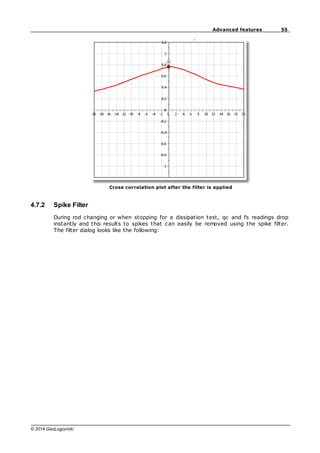 55
Advanced features
© 2014 GeoLogismiki
Cross correlation plot after the filter is applied
4.7.2 Spike Filter
During rod changing or when stopping for a dissipation test, qc and fs readings drop
instantly and this results to spikes that can easily be removed using the spike filter.
The filter dialog looks like the following:
 