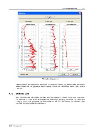 57
Advanced features
© 2014 GeoLogismiki
Filtered data preview
Filtered values are calculated based on the average values, by default the arithmetic
mean is used but the geometric mean can be used if the Geometric Mean check box is
checked.
4.7.3 Shift Raw Data
With the shift raw data filter you may add (or subtract) a fixed value from raw data.
For example in cases where you penetrate a very soft soil and raw cone tip values are
close to zero, most probably the interpretation will fail. Shifting qc to a larger value
can help the interpretation processes.
 