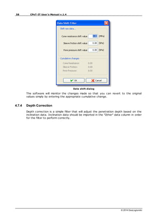 58 CPeT-IT User's Manual v.1.4
© 2014 GeoLogismiki
Data shift dialog
The software will monitor the changes made so that you can revert to the original
values simply by entering the appropriate cumulative change.
4.7.4 Depth Correction
Depth correction is a simple filter that will adjust the penetration depth based on the
inclination data. Inclination data should be imported in the "Other" data column in order
for the filter to perform correctly.
 