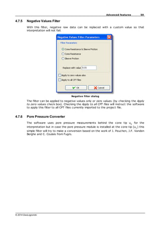 59
Advanced features
© 2014 GeoLogismiki
4.7.5 Negative Values Filter
With this filter, negative raw data can be replaced with a custom value so that
interpretation will not fail.
Negative filter dialog
The filter can be applied to negative values only or zero values (by checking the Apply
to zero values check box). Checking the Apply to all CPT files will instruct the software
to apply this filter to all CPT files currently imported to the project file.
4.7.6 Pore Pressure Converter
The software uses pore pressure measurements behind the cone tip u2
for the
interpretation but in case the pore pressure module is installed at the cone tip (u1
) this
simple filter will try to make a conversion based on the work of J. Peuchen, J.F. Vanden
Berghe and C. Coulais from Fugro.
 