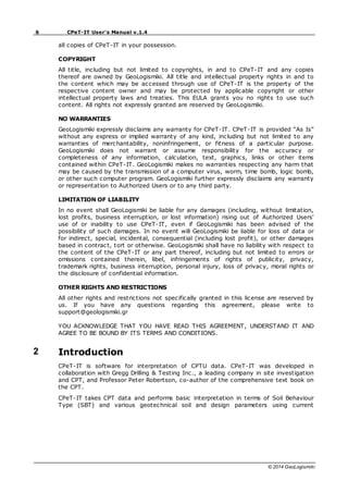6 CPeT-IT User's Manual v.1.4
© 2014 GeoLogismiki
all copies of CPeT-IT in your possession.
COPYRIGHT
All title, including but not limited to copyrights, in and to CPeT-IT and any copies
thereof are owned by GeoLogismiki. All title and intellectual property rights in and to
the content which may be accessed through use of CPeT-IT is the property of the
respective content owner and may be protected by applicable copyright or other
intellectual property laws and treaties. This EULA grants you no rights to use such
content. All rights not expressly granted are reserved by GeoLogismiki.
NO WARRANTIES
GeoLogismiki expressly disclaims any warranty for CPeT-IT. CPeT-IT is provided “As Is”
without any express or implied warranty of any kind, including but not limited to any
warranties of merchantability, noninfringement, or fitness of a particular purpose.
GeoLogismiki does not warrant or assume responsibility for the accuracy or
completeness of any information, calculation, text, graphics, links or other items
contained within CPeT-IT. GeoLogismiki makes no warranties respecting any harm that
may be caused by the transmission of a computer virus, worm, time bomb, logic bomb,
or other such computer program. GeoLogismiki further expressly disclaims any warranty
or representation to Authorized Users or to any third party.
LIMITATION OF LIABILITY
In no event shall GeoLogismiki be liable for any damages (including, without limitation,
lost profits, business interruption, or lost information) rising out of Authorized Users'
use of or inability to use CPeT-IT, even if GeoLogismiki has been advised of the
possibility of such damages. In no event will GeoLogismiki be liable for loss of data or
for indirect, special, incidental, consequential (including lost profit), or other damages
based in contract, tort or otherwise. GeoLogismiki shall have no liability with respect to
the content of the CPeT-IT or any part thereof, including but not limited to errors or
omissions contained therein, libel, infringements of rights of publicity, privacy,
trademark rights, business interruption, personal injury, loss of privacy, moral rights or
the disclosure of confidential information.
OTHER RIGHTS AND RESTRICTIONS
All other rights and restrictions not specifically granted in this license are reserved by
us. If you have any questions regarding this agreement, please write to
support@geologismiki.gr
YOU ACKNOWLEDGE THAT YOU HAVE READ THIS AGREEMENT, UNDERSTAND IT AND
AGREE TO BE BOUND BY ITS TERMS AND CONDITIONS.
2 Introduction
CPeT-IT is software for interpretation of CPTU data. CPeT-IT was developed in
collaboration with Gregg Drilling & Testing Inc., a leading company in site investigation
and CPT, and Professor Peter Robertson, co-author of the comprehensive text book on
the CPT.
CPeT-IT takes CPT data and performs basic interpretation in terms of Soil Behaviour
Type (SBT) and various geotechnical soil and design parameters using current
 