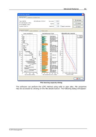 61
Advanced features
© 2014 GeoLogismiki
Pile bearing capacity dialog
The software can perform the LCPC method using solid or pipe piles. Pile properties
may be accessed by clicking on the Pile details button. The following dialog will appear:
 