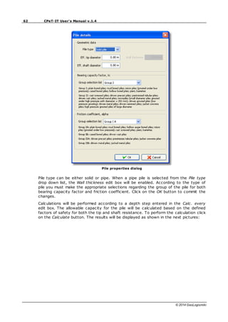 62 CPeT-IT User's Manual v.1.4
© 2014 GeoLogismiki
Pile properties dialog
Pile type can be either solid or pipe. When a pipe pile is selected from the Pile type
drop down list, the Wall thickness edit box will be enabled. According to the type of
pile you must make the appropriate selections regarding the group of the pile for both
bearing capacity factor and friction coefficient. Click on the OK button to commit the
changes.
Calculations will be performed according to a depth step entered in the Calc. every
edit box. The allowable capacity for the pile will be calculated based on the defined
factors of safety for both the tip and shaft resistance. To perform the calculation click
on the Calculate button. The results will be displayed as shown in the next pictures:
 