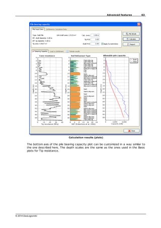 63
Advanced features
© 2014 GeoLogismiki
Calculation results (plots)
The bottom axis of the pile bearing capacity plot can be customized in a way similar to
the one described here. The depth scales are the same as the ones used in the Basic
plots for Tip resistance.
 