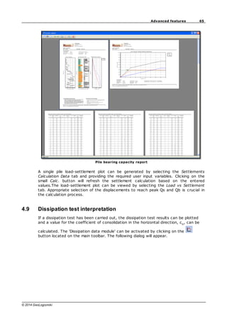 65
Advanced features
© 2014 GeoLogismiki
Pile bearing capacity report
A single pile load-settlement plot can be generated by selecting the Settlements
Calculation Data tab and providing the required user input variables. Clicking on the
small Calc. button will refresh the settlement calculation based on the entered
values.The load-settlement plot can be viewed by selecting the Load vs Settlement
tab. Appropriate selection of the displacements to reach peak Qs and Qb is crucial in
the calculation process.
4.9 Dissipation test interpretation
If a dissipation test has been carried out, the dissipation test results can be plotted
and a value for the coefficient of consolidation in the horizontal direction, ch
, can be
calculated. The 'Dissipation data module' can be activated by clicking on the
button located on the main toolbar. The following dialog will appear.
 
