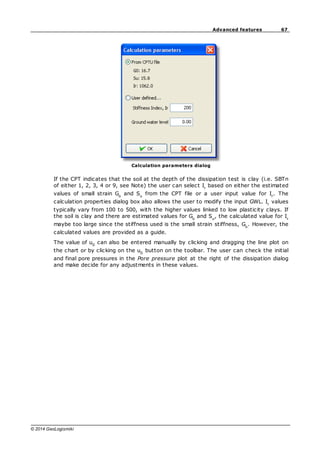 67
Advanced features
© 2014 GeoLogismiki
Calculation parameters dialog
If the CPT indicates that the soil at the depth of the dissipation test is clay (i.e. SBTn
of either 1, 2, 3, 4 or 9, see Note) the user can select Ir
based on either the estimated
values of small strain Go
and Su
from the CPT file or a user input value for Ir
. The
calculation properties dialog box also allows the user to modify the input GWL. Ir
values
typically vary from 100 to 500, with the higher values linked to low plasticity clays. If
the soil is clay and there are estimated values for Go
and Su
, the calculated value for Ir
maybe too large since the stiffness used is the small strain stiffness, Go
. However, the
calculated values are provided as a guide.
The value of u0
can also be entered manually by clicking and dragging the line plot on
the chart or by clicking on the u0
button on the toolbar. The user can check the initial
and final pore pressures in the Pore pressure plot at the right of the dissipation dialog
and make decide for any adjustments in these values.
 