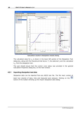 68 CPeT-IT User's Manual v.1.4
© 2014 GeoLogismiki
Calculation results in dissipation module dialog
The calculated value for ch
is shown in the lower left portion of the Dissipation Test
dialog box, along with the theoretical time factor, T, the selected Ir
and the calculated
t50
from the dissipation test.
The user should ensure that the correct cone radius was provided in the general
Calculation Properties dialog box, on the main window.
4.9.1 Importing dissipation test data
Dissipation data can be imported from any ASCII text file. The file must contain at
least two columns of data, time and measured pore pressure. Clicking on the
button of the toolbar will bring up the Import dissipation data dialog.
 