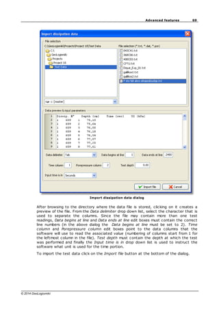 69
Advanced features
© 2014 GeoLogismiki
Import dissipation data dialog
After browsing to the directory where the data file is stored, clicking on it creates a
preview of the file. From the Data delimiter drop down list, select the character that is
used to separate the columns. Since the file may contain more than one test
readings, Data begins at line and Data ends at line edit boxes must contain the correct
line numbers (in the above dialog the Data begins at line must be set to 2). Time
column and Porepressure column edit boxes point to the data columns that the
software will use to read the associated value (numbering of columns start from 1 for
the leftmost column in the file). Test depth must contain the depth at which the test
was performed and finally the Input time is in drop down list is used to instruct the
software what unit is used for the time portion.
To import the test data click on the Import file button at the bottom of the dialog.
 