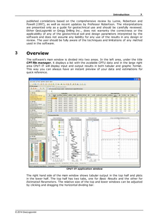 7
Introduction
© 2014 GeoLogismiki
published correlations based on the comprehensive review by Lunne, Robertson and
Powell (1997), as well as recent updates by Professor Robertson. The interpretations
are presented only as a guide for geotechnical use and should be carefully reviewed.
Either GeoLogismiki or Gregg Drilling Inc., does not warranty the correctness or the
applicability of any of the geotechnical soil and design parameters interpreted by the
software and does not assume any liability for any use of the results in any design or
review. The user should be fully aware of the techniques and limitations of any method
used in the software.
3 Overview
The software's main window is divided into two areas. In the left area, under the title
CPT file manager, it displays a list with the available CPTU data and in the large right
area CPeT-IT will display input and output results in both tabular and graphic format.
This way you can always have an instant preview of your data and estimations for
quick reference.
CPeT-IT application window
The right hand side of the main window shows tabular output in the top half and plots
in the lower half. The top half has two tabs, one for Basic Results and the other for
Estimated Parameters. The relative size of the top and lower windows can be adjusted
by clicking and dragging the horizontal dividing bar.
 