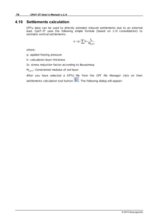 70 CPeT-IT User's Manual v.1.4
© 2014 GeoLogismiki
4.10 Settlements calculation
CPTu data can be used to directly estimate induced settlements due to an external
load. CpeT-IT uses the following simple formula (based on 1-D consolidation) to
estimate vertical settlements:
C PT
z
M
I
h
q
s
where:
q: applied footing pressure
h: calculation layer thickness
Iz: stress reduction factor according to Boussinesq
MC P T
: Constrained modulus of soil layer
After you have selected a CPTU file from the CPT file Manager click on then
settlements calculation tool button . The following dialog will appear:
 