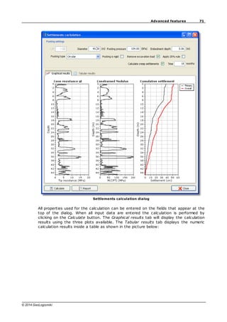 71
Advanced features
© 2014 GeoLogismiki
Settlements calculation dialog
All properties used for the calculation can be entered on the fields that appear at the
top of the dialog. When all input data are entered the calculation is performed by
clicking on the Calculate button. The Graphical results tab will display the calculation
results using the three plots available. The Tabular results tab displays the numeric
calculation results inside a table as shown in the picture below:
 