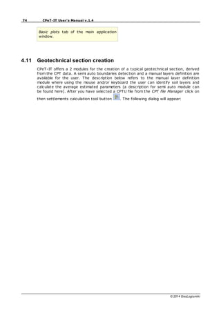 74 CPeT-IT User's Manual v.1.4
© 2014 GeoLogismiki
Basic plots tab of the main application
window.
4.11 Geotechnical section creation
CPeT-IT offers a 2 modules for the creation of a typical geotechnical section, derived
from the CPT data. A semi auto boundaries detection and a manual layers definition are
available for the user. The description below refers to the manual layer definition
module where using the mouse and/or keyboard the user can identify soil layers and
calculate the average estimated parameters (a description for semi auto module can
be found here). After you have selected a CPTU file from the CPT file Manager click on
then settlements calculation tool button . The following dialog will appear:
 