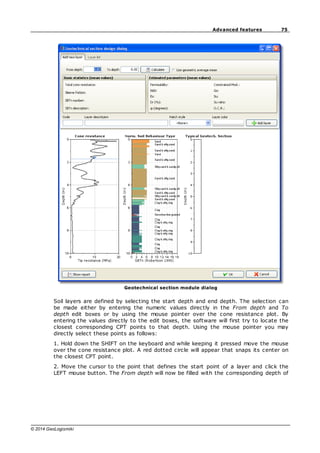 75
Advanced features
© 2014 GeoLogismiki
Geotechnical section module dialog
Soil layers are defined by selecting the start depth and end depth. The selection can
be made either by entering the numeric values directly in the From depth and To
depth edit boxes or by using the mouse pointer over the cone resistance plot. By
entering the values directly to the edit boxes, the software will first try to locate the
closest corresponding CPT points to that depth. Using the mouse pointer you may
directly select these points as follows:
1. Hold down the SHIFT on the keyboard and while keeping it pressed move the mouse
over the cone resistance plot. A red dotted circle will appear that snaps its center on
the closest CPT point.
2. Move the cursor to the point that defines the start point of a layer and click the
LEFT mouse button. The From depth will now be filled with the corresponding depth of
 