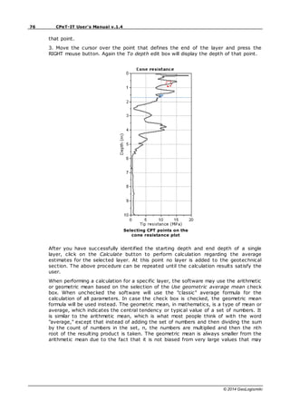 76 CPeT-IT User's Manual v.1.4
© 2014 GeoLogismiki
that point.
3. Move the cursor over the point that defines the end of the layer and press the
RIGHT mouse button. Again the To depth edit box will display the depth of that point.
Selecting CPT points on the
cone resistance plot
After you have successfully identified the starting depth and end depth of a single
layer, click on the Calculate button to perform calculation regarding the average
estimates for the selected layer. At this point no layer is added to the geotechnical
section. The above procedure can be repeated until the calculation results satisfy the
user.
When performing a calculation for a specific layer, the software may use the arithmetic
or geometric mean based on the selection of the Use geometric average mean check
box. When unchecked the software will use the "classic" average formula for the
calculation of all parameters. In case the check box is checked, the geometric mean
formula will be used instead. The geometric mean, in mathematics, is a type of mean or
average, which indicates the central tendency or typical value of a set of numbers. It
is similar to the arithmetic mean, which is what most people think of with the word
"average," except that instead of adding the set of numbers and then dividing the sum
by the count of numbers in the set, n, the numbers are multiplied and then the nth
root of the resulting product is taken. The geometric mean is always smaller from the
arithmetic mean due to the fact that it is not biased from very large values that may
 