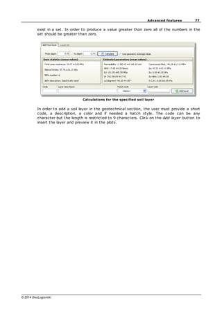 77
Advanced features
© 2014 GeoLogismiki
exist in a set. In order to produce a value greater than zero all of the numbers in the
set should be greater than zero.
Calculations for the specified soil layer
In order to add a soil layer in the geotechnical section, the user must provide a short
code, a description, a color and if needed a hatch style. The code can be any
character but the length is restricted to 9 characters. Click on the Add layer button to
insert the layer and preview it in the plots.
 