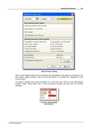 79
Advanced features
© 2014 GeoLogismiki
Edit soil layer dialog
Click on the Update button first to perform the estimations calculation according to the
new depth values entered. Click on the OK button to commit the changes for the
current layer.
To quickly change start and end depth of a soil layer just click on the appropriate
numeric value. Press Enter key or click anywhere outside the list entry to commit
changes.
In place edit of depth
parameters
 