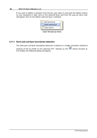 80 CPeT-IT User's Manual v.1.4
© 2014 GeoLogismiki
If you wish to delete a soil layer from the list, just select it and push the Delete button
on your keyboard or right click on the selected layer and from the pop-up menu that
will appear click on the Delete selected layer command.
Layer list pop-up menu
4.11.1 Semi auto soil layer boundaries detection
The semi auto soil layer boundaries detection is based on a simple univariate statistical
analysis of the qt profile of the selected CPT. Clicking on the button located at
the toolbar the following dialog will appear:
 