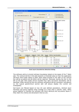 81
Advanced features
© 2014 GeoLogismiki
Auto layers boundaries detection dialog
The software will try to locate soil layer boundaries based on the peaks of the T Ratio
plot. The vertical red line in this plot presents a threshold value so that the application
will know which peak values to peak. Peak values located to the right of the vertical
line will be accepted and all others will be rejected. Obviously moving the line to the
left of the plot more peaks will be included thus more soil layers boundaries will be
identified. While moving the line the software will perform all the necessary calculations
so the typical geotechnical section plot will always display the current soil
stratigraphy.
Soil layers are filtered based on two (2) user defined parameters, minimum layer
thickness and group together when average qt is less than a specific value. When
group together is checked the software will check identical and successive layers if
they meet this criteria and will present them as one.
 