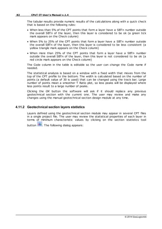 82 CPeT-IT User's Manual v.1.4
© 2014 GeoLogismiki
The tabular results provide numeric results of the calculations along with a quick check
that is based on the following rules:
When less than 5% of the CPT points that form a layer have a SBTn number outside
the overall SBTn of the layer, then this layer is considered to be ok (a green tick
mark appears on the Check column)
When 5% to 25% of the CPT points that form a layer have a SBTn number outside
the overall SBTn of the layer, then this layer is considered to be less consistent (a
yellow triangle mark appears on the Check column)
When more than 25% of the CPT points that form a layer have a SBTn number
outside the overall SBTn of the layer, then this layer is not considered to be ok (a
red circle mark appears on the Check column)
The Code column in the table is editable so the user can change the Code name if
needed.
The statistical analysis is based on a window with a fixed width that moves from the
top of the CPT profile to the bottom. The width is calculated based on the number of
points (a default value of 30 is used) that can be changed using the track bar. Large
number of points mean a smoother T Ratio plot, so less peaks will be displayed where
less points result to a large number of peaks.
Clicking the OK button the software will ask if it should replace any previous
geotechnical section with the current one. The user may review and make any
changes using the manual geotechnical section design module at any time.
4.11.2 Geotechnical section layers statistics
Layers defined using the geotechnical section module may appear in several CPT files
in a single project file. The user may review the statistical properties of each layer in
terms of minimum characteristic values by clicking on the section statistics tool
button . The following dialog appears:
 