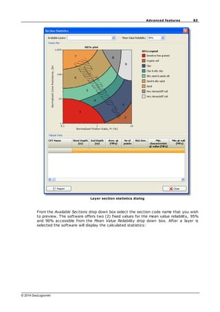 83
Advanced features
© 2014 GeoLogismiki
Layer section statistics dialog
From the Available Sections drop down box select the section code name that you wish
to preview. The software offers two (2) fixed values for the mean value reliability, 95%
and 90% accessible from the Mean Value Reliability drop down box. After a layer is
selected the software will display the calculated statistics:
 