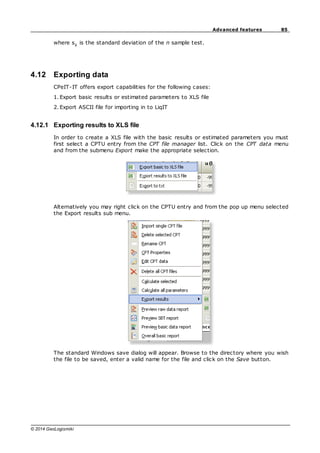 85
Advanced features
© 2014 GeoLogismiki
where sX
is the standard deviation of the n sample test.
4.12 Exporting data
CPeIT-IT offers export capabilities for the following cases:
1. Export basic results or estimated parameters to XLS file
2. Export ASCII file for importing in to LiqIT
4.12.1 Exporting results to XLS file
In order to create a XLS file with the basic results or estimated parameters you must
first select a CPTU entry from the CPT file manager list. Click on the CPT data menu
and from the submenu Export make the appropriate selection.
Alternatively you may right click on the CPTU entry and from the pop up menu selected
the Export results sub menu.
The standard Windows save dialog will appear. Browse to the directory where you wish
the file to be saved, enter a valid name for the file and click on the Save button.
 