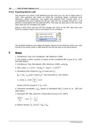 86 CPeT-IT User's Manual v.1.4
© 2014 GeoLogismiki
4.12.2 Exporting data for LiqIT
The software can create a Tab delimited text file which you can use to import data to
LiqIT. This operation will create an ASCII file containing depth, corrected cone
resistance, sleeve resistance, unit weight and apparent fines content data. It is
recommended that prior creating the file you must set the average interval to 1 and
perform a recalculation for the selected CPTU. This must be done due to the fact that
input data are not averaged over depth.
Select a CPTU entry from the CPT file manager list. Click on the CPT data menu and
from the submenu Export click on the Export to txt command.
The standard Windows save dialog will appear. Browse to the directory where you wish
the file to be saved, enter a valid name for the file and click on the Save button.
5 Note
1. Soil Behavior Type (non-normalized), SBT Robertson (1990)
2. Unit weight, g either constant or based on Non-normalized SBT (Lunne et al., 1997
and table below)
3. Soil Behavior Type (Normalized), SBTn Robertson (1990), using Qtn
4. SBTn Index, Ic = ((3.47 – log Qt1)2 + (log Fr + 1.22)2)0.5
5. Normalized Cone resistance, Qtn (n varies with Ic)
Qtn = ((qt - svo)/pa) x (pa/(s'vo)n and recalculate Ic, then iterate:
0.15
p
s
0.05
I
0.381
n
a
'
vo
c
Iterate until the change in n, Dn < 0.01
6. Estimated permeability, kSBT (based on Normalized SBTn) (Lunne et al., 1997 and
table below)
7. Equivalent SPT N60, (blows/ft or blows/30cm) Lunne et al. (1997)
60
a
N
)
/p
(qt
= 8.5
4.6
I
1 c
8. Relative Density, Dr, (%) Dr
2 = Qtn / CDr
 