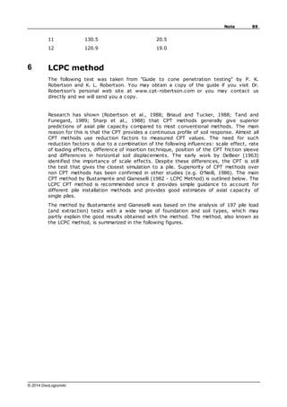 89
Note
© 2014 GeoLogismiki
11 130.5 20.5
12 120.9 19.0
6 LCPC method
The following text was taken from "Guide to cone penetration testing" by P. K.
Robertson and K. L. Robertson. You may obtain a copy of the guide if you visit Dr.
Robertson's personal web site at www.cpt-robertson.com or you may contact us
directly and we will send you a copy.
Research has shown (Robertson et al., 1988; Briaud and Tucker, 1988; Tand and
Funegard, 1989; Sharp et al., 1988) that CPT methods generally give superior
predictions of axial pile capacity compared to most conventional methods. The main
reason for this is that the CPT provides a continuous profile of soil response. Almost all
CPT methods use reduction factors to measured CPT values. The need for such
reduction factors is due to a combination of the following influences: scale effect, rate
of loading effects, difference of insertion technique, position of the CPT friction sleeve
and differences in horizontal soil displacements. The early work by DeBeer (1963)
identified the importance of scale effects. Despite these differences, the CPT is still
the test that gives the closest simulation to a pile. Superiority of CPT methods over
non CPT methods has been confirmed in other studies (e.g. O'Neill, 1986). The main
CPT method by Bustamante and Gianeselli (1982 - LCPC Method) is outlined below. The
LCPC CPT method is recommended since it provides simple guidance to account for
different pile installation methods and provides good estimates of axial capacity of
single piles.
The method by Bustamante and Gianeselli was based on the analysis of 197 pile load
(and extraction) tests with a wide range of foundation and soil types, which may
partly explain the good results obtained with the method. The method, also known as
the LCPC method, is summarized in the following figures.
 
