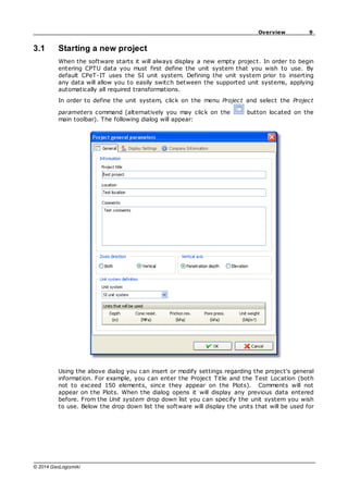 9
Overview
© 2014 GeoLogismiki
3.1 Starting a new project
When the software starts it will always display a new empty project. In order to begin
entering CPTU data you must first define the unit system that you wish to use. By
default CPeT-IT uses the SI unit system. Defining the unit system prior to inserting
any data will allow you to easily switch between the supported unit systems, applying
automatically all required transformations.
In order to define the unit system, click on the menu Project and select the Project
parameters command (alternatively you may click on the button located on the
main toolbar). The following dialog will appear:
Using the above dialog you can insert or modify settings regarding the project's general
information. For example, you can enter the Project Title and the Test Location (both
not to exceed 150 elements, since they appear on the Plots). Comments will not
appear on the Plots. When the dialog opens it will display any previous data entered
before. From the Unit system drop down list you can specify the unit system you wish
to use. Below the drop down list the software will display the units that will be used for
 
