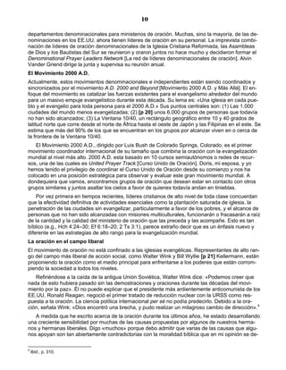 10

departamentos denominacionales para ministerios de oración. Muchas, sino la mayoría, de las de-
nominaciones en los EE.UU. ahora tienen líderes de oración en su personal. La imprevista combi-
nación de líderes de oración denominacionales de la Iglesia Cristiana Reformada, las Asambleas
de Dios y los Bautistas del Sur se reunieron y oraron juntos no hace mucho y decidieron formar el
Denominational Prayer Leaders Network [La red de líderes denominacionales de oración]. Alvin
Vander Griend dirige la junta y supervisa su reunión anual.
El Movimiento 2000 A.D.
Actualmente, estos movimientos denominacionales e independientes están siendo coordinados y
sincronizados por el movimiento A.D. 2000 and Beyond [Movimiento 2000 A.D. y Más Allá]. El en-
foque del movimiento es catalizar las fuerzas existentes para el evangelismo alrededor del mundo
para un masivo empuje evangelístico durante esta década. Su lema es: «Una iglesia en cada pue-
blo y el evangelio para toda persona para el 2000 A.D.» Sus puntos centrales son: (1) Las 1.000
ciudades del mundo menos evangelizadas; (2) [p 20] unos 6.000 grupos de personas que todavía
no han sido alcanzados; (3) La Ventana 10/40, un rectángulo geográfico entre 10 y 40 grados de
latitud norte que corre desde el norte de África hasta el oeste de Japón y las Filipinas en el este. Se
estima que más del 90% de los que se encuentran en los grupos por alcanzar viven en o cerca de
la frontera de la Ventana 10/40.
   El Movimiento 2000 A.D., dirigido por Luis Bush de Colorado Springs, Colorado, es el primer
movimiento coordinador internacional de su tamaño que combina la oración con la evangelización
mundial al nivel más alto. 2000 A.D. esta basado en 10 cursos semiautónomos o redes de recur-
sos, una de las cuales es United Prayer Track [Curso Unido de Oración]. Doris, mi esposa, y yo
hemos tenido el privilegio de coordinar el Curso Unido de Oración desde su comienzo y nos ha
colocado en una posición estratégica para observar y evaluar este gran movimiento mundial. A
dondequiera que vamos, encontramos grupos de oración que desean estar en contacto con otros
grupos similares y juntos asaltar los cielos a favor de quienes todavía andan en tinieblas.
    Por vez primera en tiempos recientes, líderes cristianos de alto nivel de toda clase concuerdan
que la efectividad definitiva de actividades esenciales como la plantación saturada de iglesia, la
penetración de las ciudades sin evangelizar, particularmente a favor de los pobres, y el alcance de
personas que no han sido alcanzadas con misiones multiculturales, funcionarán o fracasarán a raíz
de la cantidad y la calidad del ministerio de oración que las preceda y las acompañe. Esto es tan
bíblico (e.g., Hch 4:24–30; Ef 6:18–20; 2 Ts 3:1), parece extraño decir que es un énfasis nuevo y
diferente en las estrategias de alto rango para la evangelización mundial.
La oración en el campo liberal
El movimiento de oración no está confinado a las iglesias evangélicas. Representantes de alto ran-
go del campo más liberal de acción social, como Walter Wink y Bill Wyllie [p 21] Kellermann, están
proponiendo la oración como el medio principal para enfrentarse a los poderes que están corrom-
piendo la sociedad a todos los niveles.
   Refiriéndose a la caída de la antigua Unión Soviética, Walter Wink dice: «Podemos creer que
nada de esto hubiera pasado sin las demostraciones y oraciones durante las décadas del movi-
miento por la paz». Él no puede explicar que el presidente más ardientemente anticomunista de los
EE.UU, Ronald Reagan, negoció el primer tratado de reducción nuclear con la URSS como res-
puesta a la oración. La ciencia política internacional per sé no podía predecirlo. Debido a la ora-
ción, señala Wink: «Dios encontró una brecha, y pudo realizar un milagroso cambio de dirección».4
   A medida que he escrito acerca de la oración durante los últimos años, he estado desarrollando
una creciente sensibilidad por muchas de las causas propuestas por algunos de nuestros herma-
nos y hermanas liberales. Digo «muchos» porque debo admitir que varias de las causas que algu-
nos apoyan son tan abiertamente contradictorias con la moralidad bíblica que en mi opinión se de-

4
    Ibid., p. 310.
 