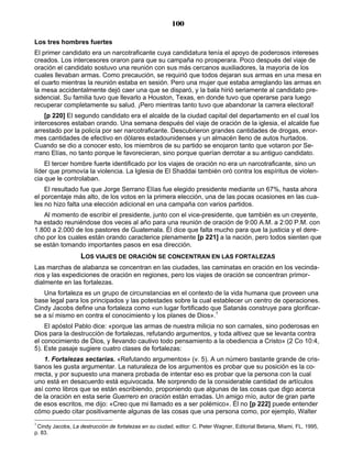 100

Los tres hombres fuertes
El primer candidato era un narcotraficante cuya candidatura tenía el apoyo de poderosos intereses
creados. Los intercesores oraron para que su campaña no prosperara. Poco después del viaje de
oración el candidato sostuvo una reunión con sus más cercanos auxiliadores, la mayoría de los
cuales llevaban armas. Como precaución, se requirió que todos dejaran sus armas en una mesa en
el cuarto mientras la reunión estaba en sesión. Pero una mujer que estaba arreglando las armas en
la mesa accidentalmente dejó caer una que se disparó, y la bala hirió seriamente al candidato pre-
sidencial. Su familia tuvo que llevarlo a Houston, Texas, en donde tuvo que operarse para luego
recuperar completamente su salud. ¡Pero mientras tanto tuvo que abandonar la carrera electoral!
    [p 220] El segundo candidato era el alcalde de la ciudad capital del departamento en el cual los
intercesores estaban orando. Una semana después del viaje de oración de la iglesia, el alcalde fue
arrestado por la policía por ser narcotraficante. Descubrieron grandes cantidades de drogas, enor-
mes cantidades de efectivo en dólares estadounidenses y un almacén lleno de autos hurtados.
Cuando se dio a conocer esto, los miembros de su partido se enojaron tanto que votaron por Se-
rrano Elías, no tanto porque le favorecieran, sino porque querían derrotar a su antiguo candidato.
    El tercer hombre fuerte identificado por los viajes de oración no era un narcotraficante, sino un
líder que promovía la violencia. La Iglesia de El Shaddai también oró contra los espíritus de violen-
cia que le controlaban.
    El resultado fue que Jorge Serrano Elías fue elegido presidente mediante un 67%, hasta ahora
el porcentaje más alto, de los votos en la primera elección, una de las pocas ocasiones en las cua-
les no hizo falta una elección adicional en una campaña con varios partidos.
   Al momento de escribir el presidente, junto con el vice-presidente, que también es un creyente,
ha estado reuniéndose dos veces al año para una reunión de oración de 9:00 A.M. a 2:00 P.M. con
1.800 a 2.000 de los pastores de Guatemala. Él dice que falta mucho para que la justicia y el dere-
cho por los cuales están orando caracterice plenamente [p 221] a la nación, pero todos sienten que
se están tomando importantes pasos en esa dirección.
                   LOS VIAJES DE ORACIÓN SE CONCENTRAN EN LAS FORTALEZAS
Las marchas de alabanza se concentran en las ciudades, las caminatas en oración en los vecinda-
rios y las expediciones de oración en regiones, pero los viajes de oración se concentran primor-
dialmente en las fortalezas.
   Una fortaleza es un grupo de circunstancias en el contexto de la vida humana que proveen una
base legal para los principados y las potestades sobre la cual establecer un centro de operaciones.
Cindy Jacobs define una fortaleza como «un lugar fortificado que Satanás construye para glorificar-
se a sí mismo en contra el conocimiento y los planes de Dios».1
    El apóstol Pablo dice: «porque las armas de nuestra milicia no son carnales, sino poderosas en
Dios para la destrucción de fortalezas, refutando argumentos, y toda altivez que se levanta contra
el conocimiento de Dios, y llevando cautivo todo pensamiento a la obediencia a Cristo» (2 Co 10:4,
5). Este pasaje sugiere cuatro clases de fortalezas:
    1. Fortalezas sectarias. «Refutando argumentos» (v. 5). A un número bastante grande de cris-
tianos les gusta argumentar. La naturaleza de los argumentos es probar que su posición es la co-
rrecta, y por supuesto una manera probada de intentar eso es probar que la persona con la cual
uno está en desacuerdo está equivocada. Me sorprendo de la considerable cantidad de artículos
así como libros que se están escribiendo, proponiendo que algunas de las cosas que digo acerca
de la oración en esta serie Guerrero en oración están erradas. Un amigo mío, autor de gran parte
de esos escritos, me dijo: «Creo que mi llamado es a ser polémico». Él no [p 222] puede entender
cómo puedo citar positivamente algunas de las cosas que una persona como, por ejemplo, Walter
1
 Cindy Jacobs, La destrucción de fortalezas en su ciudad, editor: C. Peter Wagner, Editorial Betania, Miami, FL, 1995,
p. 83.
 