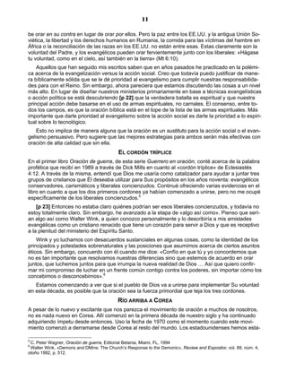 11

be orar en su contra en lugar de orar por ellos. Pero la paz entre los EE.UU. y la antigua Unión So-
viética, la libertad y los derechos humanos en Rumania, la comida para las víctimas del hambre en
África o la reconciliación de las razas en los EE.UU. no están entre esas. Estas claramente son la
voluntad del Padre, y los evangélicos pueden orar fervientemente junto con los liberales: «Hágase
tu voluntad, como en el cielo, así también en la tierra» (Mt 6:10).
    Aquellos que han seguido mis escritos saben que en años pasados he practicado en la polémi-
ca acerca de la evangelización versus la acción social. Creo que todavía puedo justificar de mane-
ra bíblicamente sólida que se le dé prioridad al evangelismo para cumplir nuestras responsabilida-
des para con el Reino. Sin embargo, ahora pareciera que estamos discutiendo las cosas a un nivel
más alto. En lugar de diseñar nuestros ministerios primariamente en base a técnicas evangelísticas
o acción política se está descubriendo [p 22] que la verdadera batalla es espiritual y que nuestra
principal acción debe basarse en el uso de armas espirituales, no carnales. El consenso, entre to-
dos los campos, es que la oración bíblica está en el tope de la lista de las armas espirituales. Más
importante que darle prioridad al evangelismo sobre la acción social es darle la prioridad a lo espiri-
tual sobre lo tecnológico.
    Esto no implica de manera alguna que la oración es un sustituto para la acción social o el evan-
gelismo persuasivo. Pero sugiere que las mejores estrategias para ambos serán más efectivas con
oración de alta calidad que sin ella.
                                           EL CORDÓN TRÍPLICE
En el primer libro Oración de guerra, de esta serie Guerrero en oración, conté acerca de la palabra
profética que recibí en 1989 a través de Dick Mills en cuanto al «cordón tríplice» de Eclesiastés
4:12. A través de la misma, entendí que Dios me usaría como catalizador para ayudar a juntar tres
grupos de cristianos que Él deseaba utilizar para Sus propósitos en los años noventa: evangélicos
conservadores, carismáticos y liberales concienzudos. Continué ofreciendo varias evidencias en el
libro en cuanto a que los dos primeros cordones ya habían comenzado a unirse, pero no me ocupé
específicamente de los liberales concienzudos.5
    [p 23] Entonces no estaba claro quiénes podrían ser esos liberales concienzudos, y todavía no
estoy totalmente claro. Sin embargo, he avanzado a la etapa de «algo así como». Pienso que serí-
an algo así como Walter Wink, a quien conozco personalmente y lo describiría a mis amistades
evangélicas como un cristiano renacido que tiene un corazón para servir a Dios y que es receptivo
a la plenitud del ministerio del Espíritu Santo.
    Wink y yo luchamos con desacuerdos sustanciales en algunas cosas, como la identidad de los
principados y potestades sobrenaturales y las posiciones que asumimos acerca de ciertos asuntos
éticos. Sin embargo, concuerdo con él cuando me dice: «Confío en que tú y yo concordemos que
no es tan importante que resolvamos nuestras diferencias sino que estemos de acuerdo en orar
juntos, que luchemos juntos para que irrumpa la nueva realidad de Dios … Así que quiero confir-
mar mi compromiso de luchar en un frente común contigo contra los poderes, sin importar cómo los
concebimos o desconcebimos».6
   Estamos comenzando a ver que si el pueblo de Dios va a unirse para implementar Su voluntad
en esta década, es posible que la oración sea la fuerza primordial que teja los tres cordones.
                                          RÍO ARRIBA A COREA
A pesar de lo nuevo y excitante que nos parezca el movimiento de oración a muchos de nosotros,
no es nada nuevo en Corea. Allí comenzó en la primera década de nuestro siglo y ha continuado
adquiriendo ímpetu desde entonces. Uso la fecha de 1970 como el momento cuando este movi-
miento comenzó a derramarse desde Corea al resto del mundo. Los estadounidenses hemos esta-

5
 C. Peter Wagner, Oración de guerra, Editorial Betania, Miami, FL, 1994
6
 Walter Wink, «Demons and DMins: The Church’s Response to the Demonic», Review and Expositor, vol. 89, núm. 4,
otoño 1992, p. 512.
 