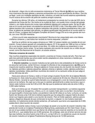 12

do diciendo: «Algún día no sólo enviaremos misioneros al Tercer Mundo [p 24] sino que recibire-
mos misioneros de esas iglesias y seremos enriquecidos con lo que aprendamos de ellos». Ese día
ya llegó. Junto con múltiples ejemplos de ello, nosotros y el resto del mundo estamos aprendiendo
mucho acerca de la oración de parte de nuestros amigos coreanos.
    Durante los últimos 100 años, el cristianismo protestante ha crecido de 0 a más del 30% de la
población de Corea del Sur. De noche en la ciudad de Seúl, uno puede mirar a través del paisaje
urbano y ver media docena de cruces rojas señalando iglesias por cualquier parte. De las 20 igle-
sias en el mundo que tienen una asistencia semanal de 20.000 o más, 9 de ellas están Corea. La
iglesia bautista más numerosa, la iglesia metodista más grande, la iglesia presbiteriana más cuan-
tiosa, la iglesia de santidad más grande y la iglesia pentecostal más grande en el mundo están to-
das en Corea. La Iglesia del Evangelio Completo de David Yonggi Cho es la más grande del mun-
do, con unos 700.000 miembros.
    ¿Cómo ocurrió este espectacular crecimiento? Muchos le han preguntado esto a los líderes
cristianos coreanos, y casi todos han recibido la misma respuesta: ¡oración!
   Seúl fue el anfitrión de los juegos olímpicos en 1988. Si hubiera habido una medalla de oro por
oración, Corea hubiera ganado sin competencia alguna. El 15 de agosto de 1988 se hizo un llama-
do a una reunión especial de oración al aire libre. Un millón de cristianos se presentaron a orar.
Pero ya lo habían hecho antes. Ya se había realizado otra reunión de oración de un millón de per-
sonas, como Día Nacional de la Oración, el octubre anterior.
Patrones coreanos de oración
Hay muchos programas especiales de oración y eventos en Corea a través del año. Pero han sur-
gido tres patrones fuertes que ahora están siendo adaptados en otras naciones a medida que
avanza el movimiento de oración.
    1. Oración matutina. La oración matutina es tan parte de la vida eclesiástica de Corea como lo
es escuchar sermones, cantar himnos o recoger la ofrenda en las congregaciones a [p 25] que la
mayoría de nosotros asistimos. Ninguna iglesia en Corea carece de una reunión de oración matuti-
na. Iglesias grandes e iglesias pequeñas, iglesias urbanas e iglesias rurales, iglesias pudientes e
iglesias necesitadas: todas planifican reuniones de oración en su santuario antes de que salga el
sol los 365 días del año.
    Hace poco estuve en Corea y visité a mi buen amigo el pastor Sundo Kim de la Iglesia Metodis-
ta Kwang Lim. Esta visita fue para el final de la reunión especial de 40 días de «Reunión de oración
Monte Horeb», durante la cual él había llamado a su congregación a orar de manera especial tem-
prano en la mañana. Se urgió aun a los que no asistían generalmente a estas reuniones a que vi-
nieran cada mañana a orar de 5:00 a 6:00. Me dijo que la asistencia había sido de entre 3.000 y
4.000 cada mañana.
    Esto yo lo tenía que ver. El pastor Kim accedió a proveer transportación. La mañana siguiente
su chofer habría de recogernos, a Doris y a mí, en nuestro hotel; pero no era fácil. Una tormenta
sin igual engolfó a Corea esa noche y se perdieron más de 60 vidas en su furia. La lluvia y el viento
fueron tan feroces a las 5:00 de la mañana siguiente que me pregunté si alguien habría de aban-
donar sus hogares para asistir a una reunión de oración. Pero el chofer apareció, salimos para la
iglesia y llegamos después de que comenzara la reunión; si alguien no nos hubiera reservado
asientos, no hubiéramos tenido dónde sentarnos. ¡El santuario, que tenía una capacidad de 4.000,
estaba lleno! ¡Qué reunión de oración!
    En otra reciente visita a Corea, tuve el privilegio de asistir a la reunión de oración matutina más
grande del mundo en la Iglesia Presbiteriana Myong-Song, pastoreada por Kim Sam Kwan. El gru-
po con el que estaba también tuvo que llamar de antemano para reservar asientos en la reunión de
las 6:00 a.m., que estaba llena con 4.000 personas. Sin embargo, este era el tercer servicio de ese
tipo esa mañana; los otros fueron a las 4:00 a.m. y a las 5:00 a.m. La asistencia usual a la reunión
de oración matutina en la Iglesia Presbiteriana Myong-Song es de 12.000 personas.
 