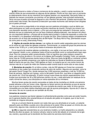13

    [p 26] Comencé a visitar a Corea a comienzos de los setenta, y asistí a varias reuniones de
oración antes de que amaneciera en algunas de las iglesias. Pronto se hizo claro que un porcenta-
je relativamente menor de los miembros de la iglesia asistían con regularidad. Recuerdo haber re-
gistrado de manera consciente una premisa: en las iglesias grandes, esta actividad ciertamente
sería una que el pastor principal le asignaría a otro miembro del personal. ¡Estaba equivocado! No
podía estar más errado. Me sorprendí al descubrir que estas reuniones casi siempre eran dirigidas
por el pastor principal.
    Esto me animó a preguntarle a mis amigos que son pastores principales a qué se debía que
ellos participaran en cada una de estas reuniones matutinas de oración. Primero me miraron con
una expresión aturdida como si dijeran: «¿Por qué una pregunta tan estúpida?» Entonces, perca-
tándose de que yo solamente era uno de esos cristianos estadounidenses, casi siempre me ofrecí-
an una respuesta idéntica: «¡Porque allí es donde está el poder!» A ellos les esperaba un arduo día
de ministerio y no deseaban enfrentarlo sin el poder de Dios. Ellos hubieran estado completamente
de acuerdo con el título del excelente libro de Bill Hybel: Too Busy Not to Pray, [Demasiado ocupa-
do como para no orar], (Intervarsity Press).
    2. Vigilias de oración de los viernes. Las vigilias de oración están asignadas para los viernes
en la noche en casi todas las iglesias coreanas. Comúnmente, un sustancial grupo de personas se
reúnen a las 10:00 p.m. y oran juntos hasta el amanecer del próximo día.
    En la mayoría de nuestras iglesias occidental es, una vigilia, si es que se hace, señala una oca-
sión especial. Asistir a una y quedarse hasta el final es percibido como un extraordinario logro espi-
ritual. Pero los coreanos están acostumbrados. Esto no significa que cada cristiano coreano lo
hace, pero muchos de ellos sí. Es común en la Iglesia del Evangelio Completo Yoido, por ejemplo,
tener más de 10.000 personas orando toda la noche. Ellos son parte de [p 27] un creciente número
de iglesias que también programan una vigilia los miércoles en donde la asistencia es parecida.
Dado el hecho de que hay unas 7.000 iglesias en Seúl, no dudaría que en una noche común de
viernes más de un cuarto de millón de cristianos están orando toda la noche sólo en esa ciudad.
    3. Montañas de oración. En el último conteo, más de 200 iglesias en Corea han comprado
montañas en las cuales han construido centros de retiro de oración. Algunos son grandes, como la
del pastor David Yonggi Cho, donde siempre hay 3.000 personas presentes y más de 10.000 los
fines de semana. Algunas son lujosas, como la del pastor Sundo Kim, que tiene un elegante jardín
de oración de 1:6 km de extensión. El jardín incluye nueve áreas de oración especialmente cons-
truidas que acomodan de 30 a 200 personas orando a la vez, y está adornada con estatuas de ta-
maño normal de Jesús y sus discípulos en varios episodios de su ministerio.
   Muchos tienen grutas de oración excavadas en lados de las montañas en donde una persona
puede retirarse a orar por horas o días. Algunas no tienen servicio de alimentos ya que se asume
que el ayuno acompañará las oraciones. En una montaña de oración que visité, el único servicio
comestible era una dieta médica diseñada para salir de ayunos prolongados. Ayunos de 21 días no
son raros. De vez en cuando se ven también de 40 días.
Armarios de oración
Los pastores coreanos que tienen iglesias lo suficientemente grandes como para así poder hacerlo,
por lo general diseñan dos características en el estudio del pastor en la iglesia, que no las he en-
contrado en ninguna otra parte.
   Una es un armario literal de oración con nada más que una almohada en el suelo, un estante
pequeño para una Biblia y quizás una o dos pinturas en la pared. Ellos se pasan un mínimo de una
hora al día, algunos más, orando en el armario con la puerta cerrada.
    [p 28] La segunda característica es una recámara modelo y un baño adyacente a su estudio.
Muchos de ellos se pasan, de manera rutinaria, toda la noche del sábado en el estudio de la igle-
sia, orando y ayunando por la bendición de Dios sobre los servicios dominicales.
 
