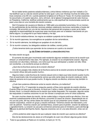 14

        No en balde tantos pastores estadounidenses y otros líderes cristianos que han visitado a Co-
    rea testifican que su vida de oración jamás ha sido igual. Larry Lea introdujo muchas de estas prác-
    ticas coreanas a los EE.UU. cuando pastoreó la Iglesia en la Roca en Texas. En muchas ocasiones
    he escuchado a mi pastor ejecutivo, Jerry Johnson, de la Iglesia Congregacional de Lake Avenue,
    en Pasadena, California, testificar públicamente que su vida espiritual fue revolucionada cuando se
    pasó unos días en una montaña de oración coreana.
         Del II Congreso de Lausana en Manila en 1989 salió una anécdota humorística. En un momen-
    to, los participantes de las distintas naciones estaban celebrando reuniones nacionales a través del
    complejo. Me encontré con uno de los miembros del personal del congreso a quien se le había
    asignado la responsabilidad de supervisar esas reuniones para ver si estaban marchando sin pro-
    blema alguno. Le pregunté lo que había hallado y me dijo:
•   En la reunión estadounidense, los negros se estaban quejando de los blancos.
•   En la reunión japonesa, los evangélicos se quejaban de los carismáticos.
•   En la reunión alemana, los teólogos se quejaban el uno del otro.
•   En la reunión coreana, los delegados estaban de rodillas, orando juntos.
       ¡Todos tenemos tanto que aprender de los coreanos en cuanto a la oración!
                             [p 29] CÓMO ENTENDER LA ORACIÓN EFECTIVA
    No toda oración es igual.
        El aumento de este gran movimiento está revelando algunas verdades acerca de la oración que
    ofrecen un entendimiento más claro. Por ejemplo, la oración no es simplemente oración. Algunas
    oraciones con aburridas y tediosas, una rutina que hay que sobrepasar y acabar con ella. Otras
    son excitantes, y es excitante porque es efectiva.
       ¿Qué dice la Escritura acerca de la oración efectiva?
       Uno de los pasajes más citados de la Escritura acerca de la oración proviene de Santiago 5:16:
    «La oración eficaz del justo puede mucho».
       Algunos tratan a esta Escritura de manera casual como si dijera que toda oración puede mucho.
    Pero al examinarla más minuciosamente vemos que sólo cierta clase de oración orada por cierta
    clase de persona es la que puede mucho. Si alguna oración es efectiva, entonces hay también in-
    efectiva.
       ¿Cuán bien podemos diferenciar entre la oración efectiva y la inefectiva?
        Santiago 5:16 y 17 responden la pregunta usando a Elías como ejemplo de oración efectiva.
    Cuando Elías oró para que no lloviera, no llovió por 3 años y medio. Entonces cuando oró para que
    lloviera, llovió. La oración efectiva es la oración que recibe respuesta. Por supuesto, algunas veces
    las respuestas a nuestras oraciones no son tan obvias o conspicuas como en otras ocasiones.
       Se usan muchas clases de oración, de las cuales todas o ninguna podría ser efectiva. Una vez
    examiné cuidadosamente el libro de Hechos y encontré 23 casos de oración. Dependiendo de có-
    mo uno las junte, allí hay varias clases de oración que se nos presentan como modelo. Tenemos
    oración corporativa, oración en grupo y oración individual. Tenemos oración de intercesión y ora-
    ción de petición. Tenemos oración por sanidad física, oración para el perdón, oración de alabanza
    y agradecimiento. La oración se usa para comisionar personas para el ministerio y para abrirlas [p
    30] para la plenitud del Espíritu Santo. Algunas oraciones van en una sola dirección, otras van en
    dos.
       ¿Cómo podemos estar seguros de que cualquier clase de oración que usamos es efectiva?
       Dos de las declaraciones de Jesús en el Evangelio de Juan nos ofrecen algunas guías claras:
•   Todo lo que pidieres al Padre en mi nombre, lo haré (Jn 14:13).
 