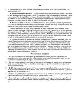15

•    Si permanecéis en mí, y mis palabras permanecen en vosotros, pedid todo lo que queréis, y os
     será hecho (Jn 15:7).
         1. Pedimos en nombre de Jesús. La razón para esto es que no tenemos autoridad. La nuestra
     es sólo autoridad derivada de Jesús. Pero si Él nos da autoridad, ¡representamos nada más y nada
     menos que al Rey de reyes! Esta es la clase de autoridad que tiene un oficial policiaco cuando diri-
     ge el tráfico en una ciudad o que tiene un embajador cuando representa al presidente en un país
     extranjero. Sin la autoridad de Jesús, la oración no puede ser efectiva.
         2. Debemos habitar en Jesús. Cuando habitamos en Jesús, primero que nada llegamos a ser
     justos. No es que tengamos justicia en nosotros mismos, sino que Jesús nos imparte su justicia. La
     oración ferviente y efectiva de una persona justa puede mucho.
         De igual importancia es que cuando habitamos en Jesús conocemos la voluntad del Padre.
     Cuando oramos, entonces oramos de acuerdo con la voluntad del Padre. Esto es lo que hizo Elías.
     Note que el relato de 1 Reyes 17 y 18 no habla tanto en cuanto a Elías «orando» sino proclamando
     lo que conocía como la palabra y voluntad de Dios (véase 1 R 18:41–45). Las únicas oraciones que
     son respondidas son las oraciones de acuerdo con la voluntad de Dios. La intimidad con el Padre
     no sólo es la clave para la oración efectiva, es la esencia de la oración.
        [p 31] La combinación de autoridad e intimidad hace efectivas a nuestras oraciones. Doris, mi
     esposa, ha servido como mi secretaria personal por casi 30 años. Cuando suena el teléfono, las
     personas que llaman usualmente preguntan por mí. Ella dice: «Él no está disponible ahora, pero,
     ¿podría ayudarle en algo? Soy la Señora Wagner». Eso hace una gran diferencia. Las personas
     que llaman están más dispuestas a quedarse en el teléfono y obtener respuestas a sus preguntas.
     Doris toma decisiones que la secretaria común y corriente no podría tomar. Primero, ella tiene la
     autoridad, la cual se comunica por el nombre. Segundo, ella conoce mi voluntad y actúa por consi-
     guiente. Dios espera que hagamos lo mismo.
                                        PREGUNTAS DE REFLEXIÓN
1.     El capítulo comienza con testimonios de oraciones respondidas, algunas acerca de cosas
     pequeñas, otras sobre cosas grandes. ¿Cómo es que podemos afirmar que tales cosas son res-
     puestas a la oración en lugar de alguna coincidencia natural?
2.      Durante los últimos años, ¿ha notado un aumento en el interés en la oración entre las iglesias y
     las personas cristianas? Trate de recordar y relatar algunos ejemplos concretos de lo que haya
     visto, escuchado o leído.
3.     [p 32] Algunos de los que han seguido los escritos pasados de Peter Wagner se sorprenderán
     de las cosas que dice acerca de la oración como punto de enlace con muchos liberales. ¿Cree que
     podría ir muy lejos en este punto?
4.     Repase los ejemplos de la excelente vida de oración de los cristianos coreanos. ¿Cuáles de ellos
     cree usted podrían introducirse con éxito en las iglesias de su ciudad?
5.     Si es cierto que no toda oración es efectiva, ¿puede pensar en algunos ejemplos específicos de
     oración inefectiva que usted o alguien conocido haya tratado? ¿Cómo pudo haber sido más efecti-
     va?
 