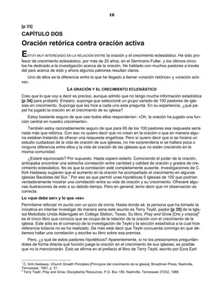 16

[p 33]
CAPÍTULO DOS
Oración retórica contra oración activa
E   STOY MUY INTERESADO EN LA RELACIÓN ENTRE    la oración y el crecimiento eclesiástico. He sido pro-
fesor de crecimiento eclesiástico, por más de 20 años, en el Seminario Fuller, y los últimos cinco
los he dedicado a la investigación acerca de la oración. He hablado con muchos pastores a través
del país acerca de esto y ahora algunos patrones resultan claros.
   Uno de ellos es la diferencia entre lo que he llegado a llamar «oración retórica» y «oración acti-
va».
                              LA ORACIÓN Y EL CRECIMIENTO ECLESIÁSTICO
Creo que lo que voy a decir es preciso, aunque admito que no tengo mucha información estadística
[p 34] para probarlo. Empero, suponga que seleccioné un grupo variado de 100 pastores de igle-
sias en crecimiento. Suponga que les hice a cada uno esta pregunta: En su experiencia, ¿qué pa-
pel ha jugado la oración en el crecimiento de su iglesia?
   Estoy bastante seguro de que casi todos ellos responderían: «Oh, la oración ha jugado una fun-
ción central en nuestro crecimiento».
   También estoy razonablemente seguro de que para 95 de los 100 pastores esa respuesta sería
nada más que retórica. Con eso no quiero decir que no crean en la oración o que en manera algu-
na estaban tratando de ofrecer una respuesta engañosa. Pero sí quiero decir que si se hiciera un
estudio cuidadoso de la vida de oración de sus iglesias, no me sorprendería si se hallara poca o
ninguna diferencia entre ellos y la vida de oración de las iglesias que no están creciendo en la
misma comunidad.
    ¿Estaré equivocado? Por supuesto. Hasta espero estarlo. Conociendo el poder de la oración,
anticipaba encontrar una estrecha correlación entre cantidad y calidad de oración y grados de cre-
cimiento eclesiástico. No es que la correlación esté completamente ausente. Investigaciones de C.
Kirk Hadaway sugieren que el aumento en la oración ha acompañado el crecimiento en algunas
iglesias Bautistas del Sur.1 Por eso es que permití unas hipotéticas 5 iglesias de 100 que podrían
verdaderamente mostrar una correlación entre su vida de oración y su crecimiento. Ofreceré algu-
nas ilustraciones de esto a su debido tiempo. Pero en general, temo decir que mi observación es
correcta.
Lo «que debe ser» y lo que «es»
Permítame reforzar mi punto con un poco de ironía. Hasta donde sé, la persona que ha tomado la
iniciativa en intentar investigar de manera seria este asunto es Terry Teykl, pastor [p 35] de la Igle-
sia Metodista Unida Aldersgate en College Station, Texas. Su libro, Pray and Grow [Ore y crezca]2
es el único libro que conozco que se ocupa de la relación de la oración con el crecimiento de la
iglesia. Este sólo es el comienzo de la investigación de Teykl y la sección estadística a la cual hice
referencia todavía no se ha realizado. De más está decir que Teykl concuerda conmigo en que de-
bemos hallar una correlación y escribe su libro sobre esa premisa.
   Pero, ¿y qué de estos pastores hipotéticos? Aparentemente, si no los presionamos preguntán-
doles de forma directa qué función juega la oración en el crecimiento de sus iglesias, es posible
que no lo mencionarán. Esto se afirma en el prefacio al libro de Terry Teykl, escrito por Ezra Earl


1
  C. Kirk Hadaway, Church Growth Principles [Principios del crecimiento de la iglesia], Broadman Press, Nashville,
Tennessee, 1991, p. 51.
2
  Terry Teykl, Pray and Grow, Discipleship Resources, P.O. Box 189, Nashville, Tennessee 37202, 1988.
 