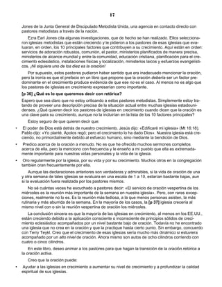 17

    Jones de la Junta General de Discipulado Metodista Unida, una agencia en contacto directo con
    pastores metodistas a través de la nación.
       Ezra Earl Jones cita algunas investigaciones, que de hecho se han realizado. Ellos selecciona-
    ron iglesias metodistas que están creciendo y le pidieron a los pastores de esas iglesias que eva-
    luaran, en orden, los 10 principales factores que contribuyen a su crecimiento. Aquí están en orden:
    servicios de adoración robustos, comunión, el pastor, ministerios planificados de manera precisa,
    ministerios de alcance mundial y entre la comunidad, educación cristiana, planificación para el cre-
    cimiento eclesiástico, instalaciones físicas y localización, ministerios laicos y esfuerzos evangelísti-
    cos. ¡Ni siquiera uno de los diez es la oración!
        Por supuesto, estos pastores pudieron haber sentido que era inadecuado mencionar la oración,
    pero la ironía es que el prefacio en un libro que propone que la oración debería ser un factor pre-
    dominante en el crecimiento produce evidencia de que ese no es el caso. Al menos no es algo que
    los pastores de iglesias en crecimiento expresarían como importante.
    [p 36] ¿Qué es lo que queremos decir con retórica?
    Espero que sea claro que no estoy criticando a estos pastores metodistas. Simplemente estoy tra-
    tando de proveer una descripción precisa de la situación actual entre muchas iglesias estadouni-
    denses. ¿Qué quieren decir los pastores de iglesias en crecimiento cuando dicen que la oración es
    una clave para su crecimiento, aunque no la incluirían en la lista de los 10 factores principales?
       Estoy seguro de que quieren decir que:
•   El poder de Dios está detrás de nuestro crecimiento. Jesús dijo: «Edificaré mi iglesia» (Mt 16:18).
    Pablo dijo: «Yo planté, Apolos regó; pero el crecimiento lo ha dado Dios». Nuestra iglesia está cre-
    ciendo, no primordialmente debido al esfuerzo humano, sino mediante la bendición de Dios.
•   Predico acerca de la oración a menudo. No es que he ofrecido muchos sermones completos
    acerca de ella, pero la menciono con frecuencia y le enseño a mi pueblo que ella es extremada-
    mente importante para nuestras vidas personales y la vida de la iglesia.
•    Oro regularmente por la iglesia, por su vida y por su crecimiento. Muchos otros en la congregación
    también oran frecuentemente por ella.
        Aunque las declaraciones anteriores son verdaderas y admirables, si la vida de oración de una
    y otra semana de tales iglesias se evaluara en una escala de 1 a 10, estarían bastante bajas, aun
    si la evaluación fuera realizada por los pastores mismos.
        No sé cuántas veces he escuchado a pastores decir: «El servicio de oración vespertina de los
    miércoles es la reunión más importante de la semana en nuestra iglesia». Pero, con raras excep-
    ciones, realmente no lo es. Es la reunión más tediosa, a la que menos personas asisten, la más
    rutinaria y más aburrida de la semana. En la mayoría de los casos, la [p 37] iglesia crecería al
    mismo nivel con o sin la reunión vespertina de oración los miércoles.
       La conclusión sincera es que la mayoría de las iglesias en crecimiento, al menos en los EE.UU.,
    están creciendo debido a la aplicación consciente o inconsciente de principios sólidos de creci-
    miento eclesiástico acompañados por un nivel bastante bajo de oración. Todavía no he encontrado
    una iglesia que no crea en la oración y que la practique hasta cierto punto. Sin embargo, concuerdo
    con Terry Teykl. Creo que el crecimiento de esas iglesias sería mucho más dinámico si estuviera
    acompañado por un alto nivel de oración. Ahora mismo son autos de ocho cilindros corriendo con
    cuatro o cinco cilindros.
        En este libro, deseo animar a los pastores para que hagan la transición de la oración retórica a
    la oración activa.
       Creo que la oración puede:
•   Ayudar a las iglesias en crecimiento a aumentar su nivel de crecimiento y a profundizar la calidad
    espiritual de sus iglesias.
 