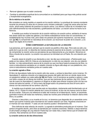 18

•   Renovar iglesias que no están creciendo.
•   Cambiar la atmósfera espiritual de la comunidad en su totalidad para que haya más justicia social
    y receptividad evangelística.
    De la retórica a la acción
    Me considero en cierta medida un experto en la oración retórica. La practiqué de manera constante
    durante los primeros 25 años de mi carrera como ministro ordenado. Luego de varios años de tran-
    sición, ahora estoy tratando de practicar la oración activa. Los últimos 5 años de mi ministerio han
    sido definitivamente los más excitantes y gratificadores de todos. La oración activa ha hecho la di-
    ferencia.
        A medida que analizo la transición de la oración retórica a la oración activa, señalaría al menos
    tres áreas sobre las cuales las iglesias y los líderes eclesiásticos harían bien en concentrarse. In-
    dudablemente hay muchas más, pero estas me parecen de suprema importancia. Las tres áreas
    son: [p 38] (1) comprender la naturaleza de la oración; (2) reconocer el poder de la oración; y (3)
    seguir las reglas de la oración.
                         CÓMO COMPRENDER LA NATURALEZA DE LA ORACIÓN
    Las personas, por lo general, piensan que la oración es pedirle a Dios algo. Pero esto es sólo una
    parte de lo que es orar; no describe de manera precisa la esencia de la oración. La manera más útil
    de comprender la oración activa es percatarse de que básicamente es una relación. Moramos en
    Dios a través de la oración. La oración nos acerca a la intimidad con el Padre. Es una relación per-
    sonal.
       Cuando Jesús le enseñó a sus discípulos a orar, les dijo que comenzaran, «Padrenuestro que
    estás en los cielos» (Mt 6:9). Esta es una declaración no sólo de una relación, sino de una relación
    familiar. Lo más extraordinario acerca de la oración es que nos lleva hasta la presencia de Dios, no
    como si estuviéramos sentados en un estadio mirando su figura allá abajo en una plataforma, sino
    como si estuviéramos sentados juntos en nuestra sala.
    La oración agrada a Dios
    El libro de Apocalipsis habla de la oración sólo dos veces, y ambas la describen como incienso. En
    Apocalipsis 5, estamos mirando a la majestuosa escena del salón del trono en donde Jesús toma
    un pergamino sellado con siete sellos [p 39] del Padre. Los 24 ancianos se postran a adorar y cada
    uno tiene «copas de oro llenas de incienso, que son las oraciones de los santos» (Ap 5:8). Enton-
    ces de nuevo en Apocalipsis 8, aparece un ángel en el altar para ofrecer incienso junto con las ora-
    ciones de todos los santos. «Y de la mano del ángel subió a la presencia de Dios el humo del in-
    cienso con las oraciones de los santos» (Ap 8:4).
       A medida que el apóstol Juan escribe esto en Apocalipsis, ciertamente está familiarizado con el
    Salmo 141:2: «Suba mi oración delante de ti como el incienso, el don de mis manos como la ofren-
    da de la tarde». Esta era una referencia al altar del incienso en el tabernáculo. Aarón, el sacerdote,
    quemaba incienso allí todas las mañanas y todas las noches para simbolizar la relación diaria entre
    Dios y su pueblo.
        Gracias a Jesucristo y a su muerte en la cruz, no tenemos que depender de un sacerdote como
    Aarón que queme incienso para recordarnos de nuestra relación con Dios. Nuestras oraciones en
    sí mismas son esa relación. Y cada uno de nosotros puede ir directamente a Él.
        Dios disfruta de esta relación de oración. Le agrada la atmósfera producida por el incienso. Casi
    parece arrogante decirlo, pero Dios es bendecido por nuestras oraciones. Debido a Jesús tenemos
    el abrumador privilegio de una relación Padre-hijo con nada más y nada menos que el Creador del
    universo. Nos sentamos con Él en nuestra sala.
    La oración activa es de dos direcciones
 