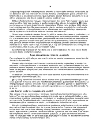 19

Aunque algunos pudieron no haber pensado en definir la oración como intimidad con el Padre, po-
cos de los que lean esto estarán en desacuerdo. Pero hay una implicación que va junto con el en-
tendimiento de la oración como intimidad que muchos no aceptan de manera consciente. Si la ora-
ción es una relación, esta debe ir en dos direcciones, no sólo en una.
    El Nuevo Testamento nos instruye a relacionarnos con Dios como Padre nuestro y asume que
sabremos cómo hacer esto mediante lo que hemos aprendido a través de nuestras [p 40] relacio-
nes humanas. Al momento de escribir esto, mi padre tiene 87 años y vive a más de 4.800 kilóme-
tros. Le dediqué este libro. Mantenemos nuestra relación mediante un sustituto funcional para la
oración: el teléfono. Lo llamo al menos una vez a la semana, pero cuando lo hago hablamos los
dos. Ni siquiera en una ocasión he esperado hablar en todo momento.
   Sin embargo, a través de mis años de oración retórica, eso es más o menos lo que hacia con mi
Padre celestial; era en una sola dirección. Le hablaba y jamás escuchaba para obtener respuesta.
Oh, buscaba respuestas a mis oraciones, principalmente mediante circunstancias alteradas en mi
vida. Pero, ¿escuchar su voz? Sabía que Juan dijo: «Lo que hemos visto y oído, eso os anuncia-
mos, para que también vosotros tengáis comunión con nosotros; y nuestra comunión verdadera-
mente es con el Padre, y con su Hijo Jesucristo» (1 Jn 1:3), pero jamás concluí que, como parte de
nuestra relación, Dios deseaba una conversación mutua.
   Escuchar la voz de Dios es tan importante para la oración activa que me voy a ocupar de ella
con cierto detalle en el próximo capítulo.
                         CÓMO RECONOCER EL PODER DE LA ORACIÓN
Para que la oración retórica llegue a ser oración activa, es esencial reconocer una verdad sencilla:
¡la oración da resultados!
   Con eso quiero decir que cuando oramos correctamente vemos respuestas a la oración. Las
respuestas no siempre vienen de la manera que esperamos, pero con frecuencia vienen. Las res-
puestas no siempre llegan en el momento que las esperamos, pero frecuentemente llegan. Algunas
veces las respuestas son parciales, pero a menudo no sólo satisfacen nuestras expectativas, sino
que las exceden.
   Se sabe que Dios «es poderoso para hacer todas las cosas mucho más abundantemente de lo
que pedimos o entendemos» (Ef 3:20).
    [p 41] Estoy plenamente consciente de que muchos de los que están leyendo esto ya son per-
sonas que oran de manera activa y no hace falta convencerlos de que la oración da resultados. Es
difícil para alguien creer que en nuestro mundo evangélico actual hay quienes nos desanimarían
para que no le pidiéramos a Dios algo en oración esperando que, en respuesta, Él lo conceda. Pe-
ro así es.
¿Nos deberían excitar las respuestas a la oración?
Casi siempre evito las controversias, y continuaré haciéndolo aquí cambiando los nombres y los
lugares. Pero creo que este asunto es absolutamente crucial para la participación total en el gran
movimiento de oración de nuestros días, y por lo tanto voy a aclarar el asunto de manera tan preci-
sa como pueda. Para identificarlo, diré que estoy citando un editorial oficial en una prominente pu-
blicación evangélica, conservadora, escrito y publicado dentro de los últimos 5 años.
    El trasfondo del editorial fue un experimento de oración que recibió bastante publicidad realiza-
do por el cardiólogo Randolph C. Byrd del Hospital General de San Francisco. Hice referencia al
estudio en mi libro How to Have a Healing Ministry [Cómo tener un ministerio sanador] (Regal
Books). Byrd dividió 400 pacientes cardíacos al azar en 2 grupos de 200. Más nadie, ni los pacien-
tes ni el personal médico, sabían quién estaba en qué grupo. Un grupo de cristianos renacidos
oraba por un grupo y nadie oró por el otro grupo. El grupo por el cual se oró desarrolló muchísimas
menos complicaciones y murieron menos de ellos.
 